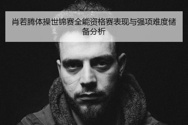 肖若腾体操世锦赛全能资格赛表现与强项难度储备分析
