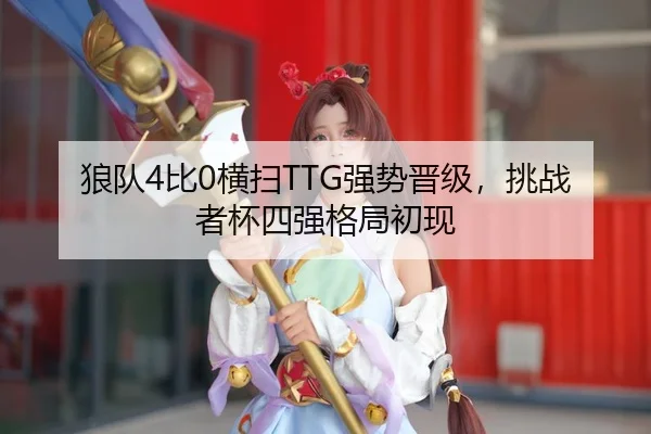 狼队4比0横扫TTG强势晋级，挑战者杯四强格局初现