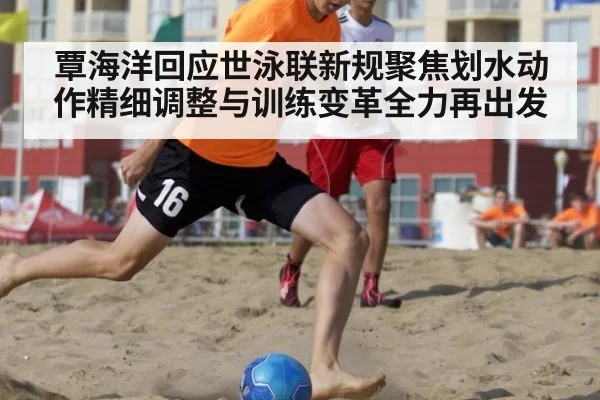 覃海洋回应世泳联新规聚焦划水动作精细调整与训练变革全力再出发